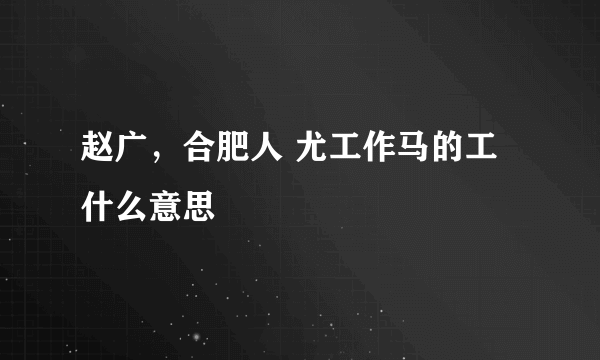 赵广，合肥人 尤工作马的工什么意思