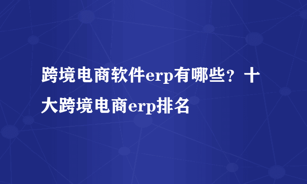 跨境电商软件erp有哪些？十大跨境电商erp排名