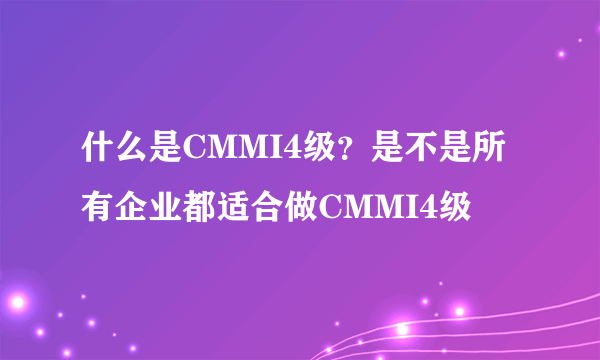 什么是CMMI4级？是不是所有企业都适合做CMMI4级