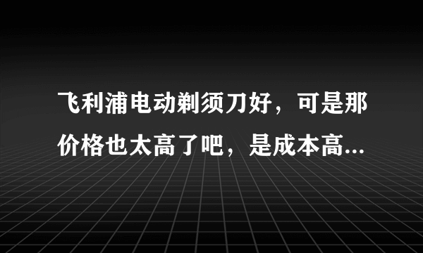 飞利浦电动剃须刀好，可是那价格也太高了吧，是成本高还是奸商赚的太多了？