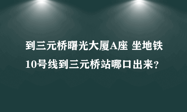 到三元桥曙光大厦A座 坐地铁10号线到三元桥站哪口出来？