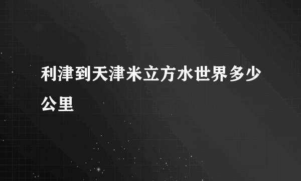 利津到天津米立方水世界多少公里