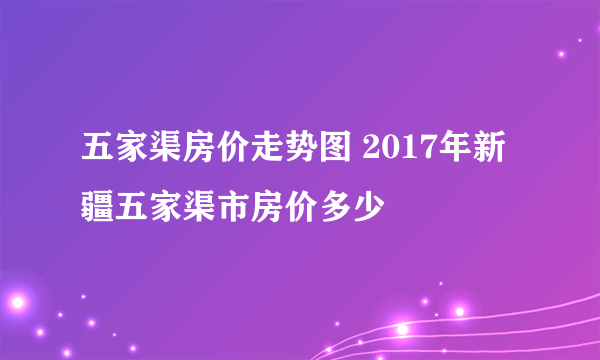 五家渠房价走势图 2017年新疆五家渠市房价多少