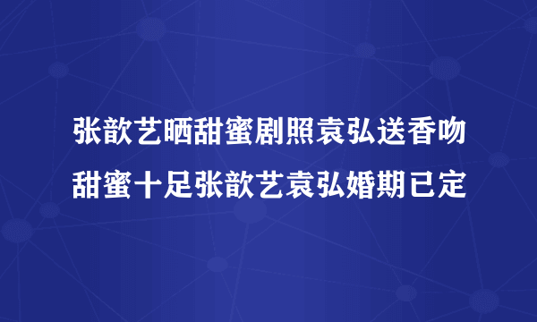 张歆艺晒甜蜜剧照袁弘送香吻甜蜜十足张歆艺袁弘婚期已定