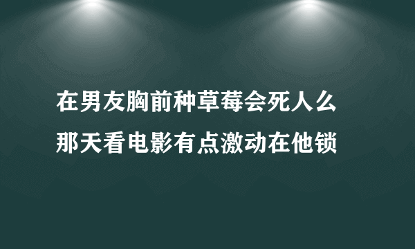 在男友胸前种草莓会死人么 那天看电影有点激动在他锁