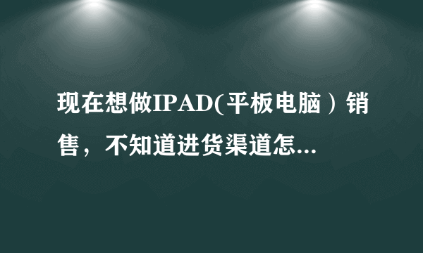 现在想做IPAD(平板电脑）销售，不知道进货渠道怎样找，大家知道的给个建议！或者加盟也可以。现在想做IPAD