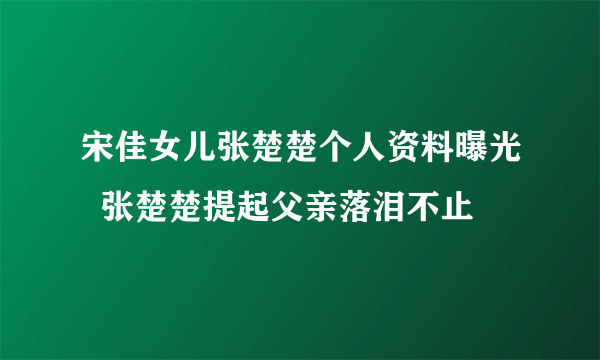 宋佳女儿张楚楚个人资料曝光  张楚楚提起父亲落泪不止