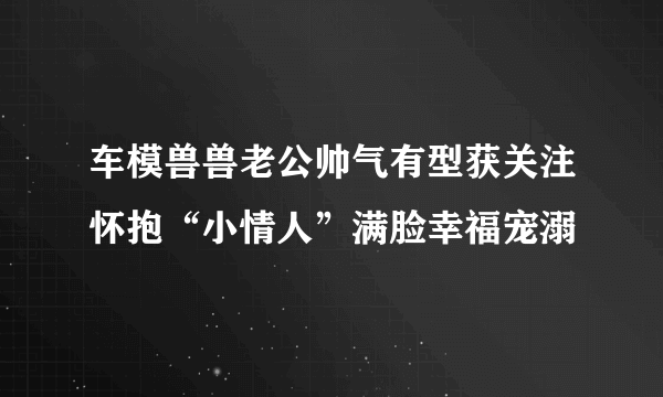 车模兽兽老公帅气有型获关注怀抱“小情人”满脸幸福宠溺