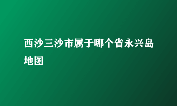 西沙三沙市属于哪个省永兴岛地图