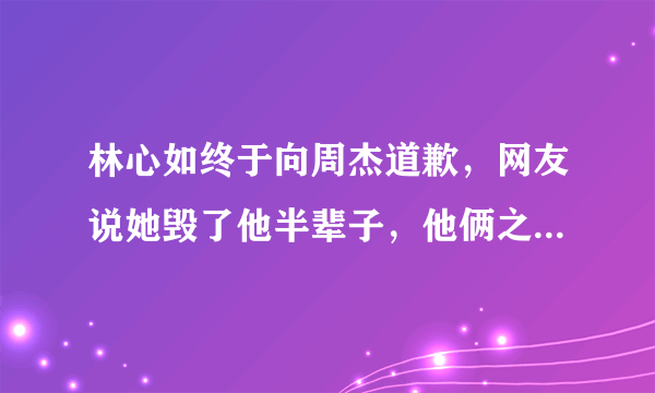 林心如终于向周杰道歉，网友说她毁了他半辈子，他俩之间发生了什么事？