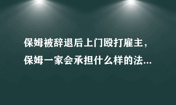 保姆被辞退后上门殴打雇主，保姆一家会承担什么样的法律后果呢？