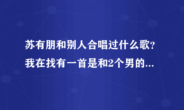 苏有朋和别人合唱过什么歌？我在找有一首是和2个男的一起唱过，里面有个好象是易家扬