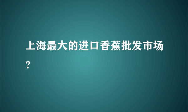 上海最大的进口香蕉批发市场？