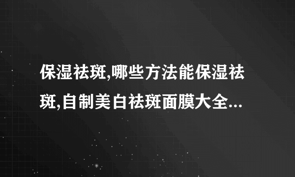 保湿祛斑,哪些方法能保湿祛斑,自制美白祛斑面膜大全,补水可以祛斑吗