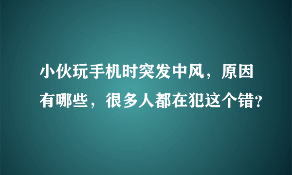 小伙玩手机时突发中风，原因有哪些，很多人都在犯这个错？