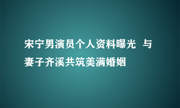 宋宁男演员个人资料曝光  与妻子齐溪共筑美满婚姻