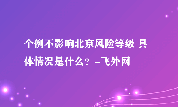 个例不影响北京风险等级 具体情况是什么？-飞外网