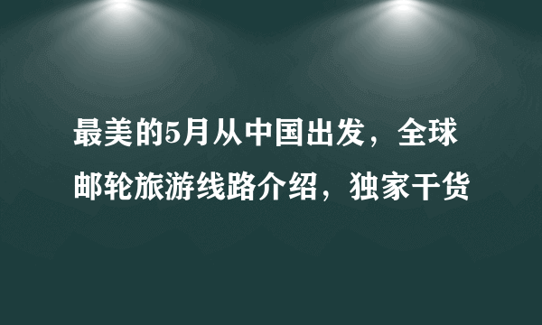 最美的5月从中国出发，全球邮轮旅游线路介绍，独家干货