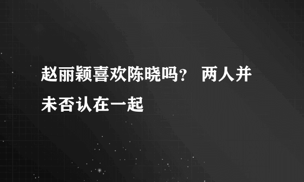 赵丽颖喜欢陈晓吗？ 两人并未否认在一起