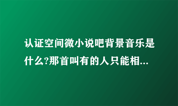 认证空间微小说吧背景音乐是什么?那首叫有的人只能相顾无言是什么歌曲?