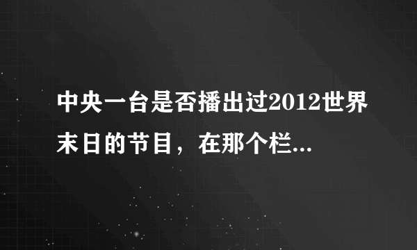 中央一台是否播出过2012世界末日的节目，在那个栏目，怎样观看回访！！谢谢