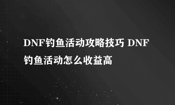 DNF钓鱼活动攻略技巧 DNF钓鱼活动怎么收益高