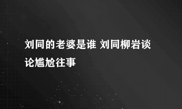 刘同的老婆是谁 刘同柳岩谈论尴尬往事