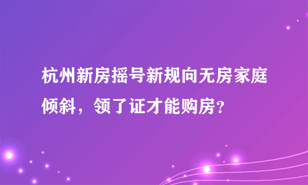 杭州新房摇号新规向无房家庭倾斜，领了证才能购房？