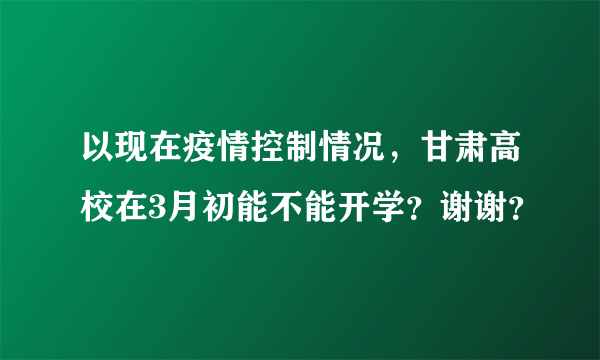 以现在疫情控制情况，甘肃高校在3月初能不能开学？谢谢？