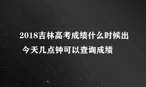 2018吉林高考成绩什么时候出 今天几点钟可以查询成绩