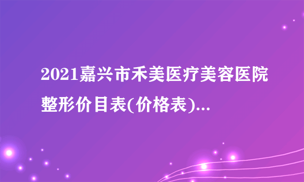 2021嘉兴市禾美医疗美容医院整形价目表(价格表)口碑怎么样_正规吗_地址