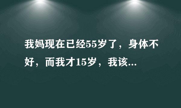 我妈现在已经55岁了，身体不好，而我才15岁，我该怎么办？