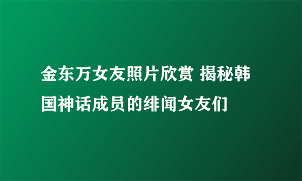 金东万女友照片欣赏 揭秘韩国神话成员的绯闻女友们