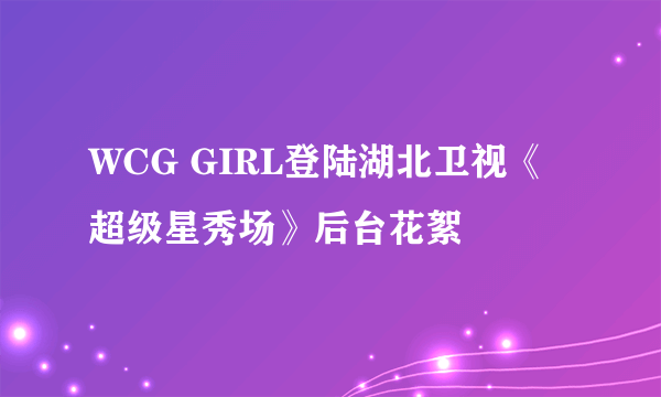 WCG GIRL登陆湖北卫视《超级星秀场》后台花絮