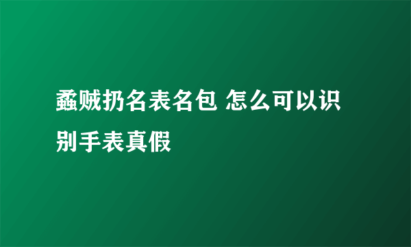 蟊贼扔名表名包 怎么可以识别手表真假