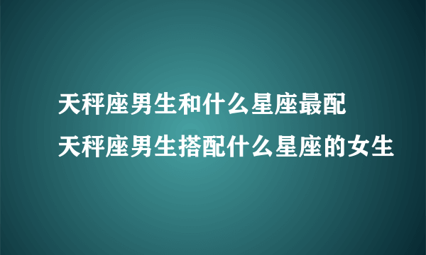 天秤座男生和什么星座最配 天秤座男生搭配什么星座的女生