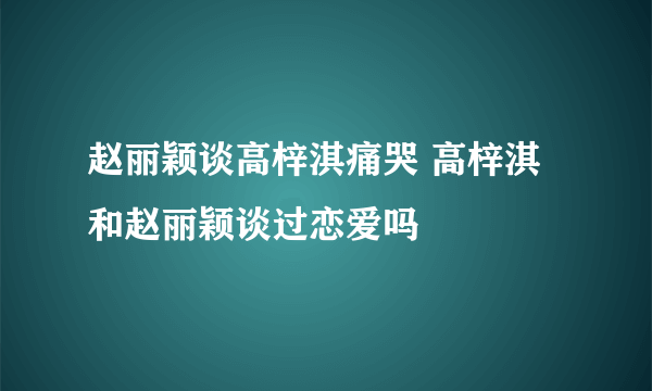 赵丽颖谈高梓淇痛哭 高梓淇和赵丽颖谈过恋爱吗