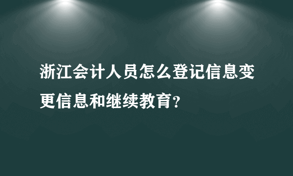 浙江会计人员怎么登记信息变更信息和继续教育？