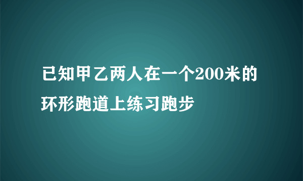 已知甲乙两人在一个200米的环形跑道上练习跑步