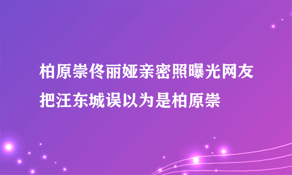 柏原崇佟丽娅亲密照曝光网友把汪东城误以为是柏原崇