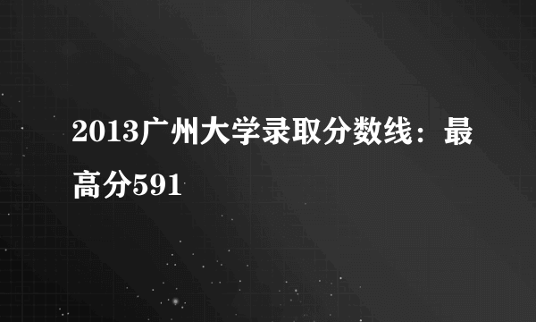 2013广州大学录取分数线：最高分591