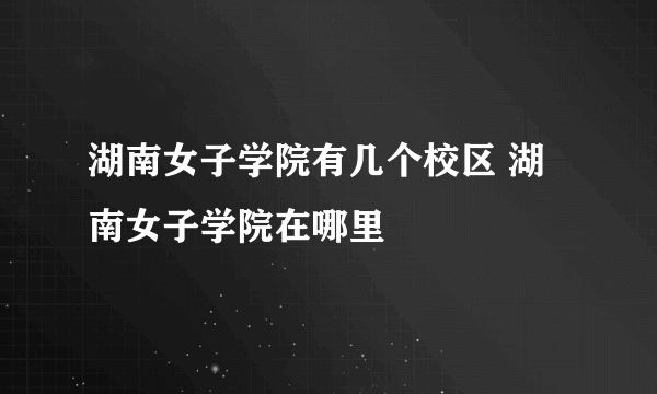 湖南女子学院有几个校区 湖南女子学院在哪里