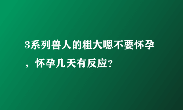 3系列兽人的粗大嗯不要怀孕，怀孕几天有反应？