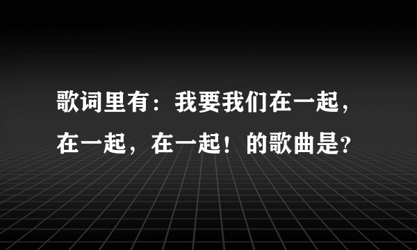 歌词里有：我要我们在一起，在一起，在一起！的歌曲是？