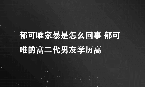 郁可唯家暴是怎么回事 郁可唯的富二代男友学历高