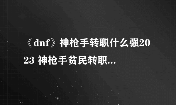 《dnf》神枪手转职什么强2023 神枪手贫民转职攻略大全