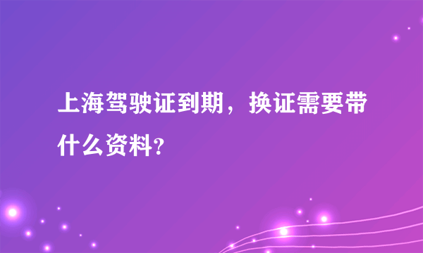 上海驾驶证到期，换证需要带什么资料？