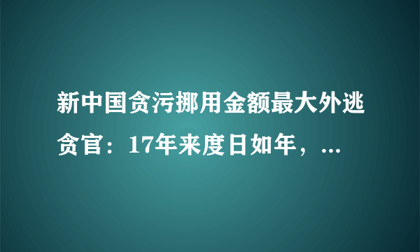 新中国贪污挪用金额最大外逃贪官：17年来度日如年，已经走投无路