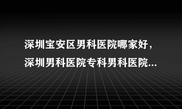 深圳宝安区男科医院哪家好，深圳男科医院专科男科医院哪家好?