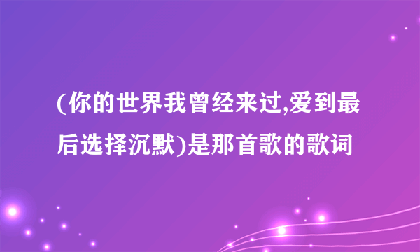 (你的世界我曾经来过,爱到最后选择沉默)是那首歌的歌词